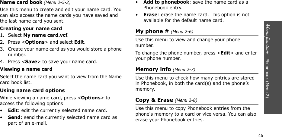Menu functions   Phonebook (Menu 2)45Name card book (Menu 2-5-2)Use this menu to create and edit your name card. You can also access the name cards you have saved and the last name card you sent. Creating your name card1. Select My name card.vcf.2. Press &lt;Options&gt; and select Edit.3. Create your name card as you would store a phone number.4. Press &lt;Save&gt; to save your name card.Viewing a name cardSelect the name card you want to view from the Name card book list.Using name card optionsWhile viewing a name card, press &lt;Options&gt; to access the following options:•Edit: edit the currently selected name card.•Send: send the currently selected name card as part of an e-mail.•Add to phonebook: save the name card as a Phonebook entry.•Erase: erase the name card. This option is not available for the default name card.My phone # (Menu 2-6)Use this menu to view and change your phone number.To change the phone number, press &lt;Edit&gt; and enter your phone number.Memory info (Menu 2-7)Use this menu to check how many entries are stored in Phonebook, in both the card(s) and the phone’s memory.Copy &amp; Erase (Menu 2-8)Use this menu to copy Phonebook entries from the phone&apos;s memory to a card or vice versa. You can also erase your Phonebook entries.