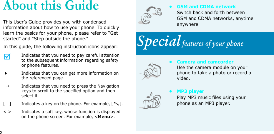 2About this GuideThis User’s Guide provides you with condensed information about how to use your phone. To quickly learn the basics for your phone, please refer to “Get started” and “Step outside the phone.”In this guide, the following instruction icons appear:Indicates that you need to pay careful attention to the subsequent information regarding safety or phone features.Indicates that you can get more information on the referenced page.  →Indicates that you need to press the Navigation keys to scroll to the specified option and then select it.[   ] Indicates a key on the phone. For example, [].&lt; &gt; Indicates a soft key, whose function is displayed on the phone screen. For example, &lt;Menu&gt;.•GSM and CDMA networkSwitch back and forth between GSM and CDMA networks, anytime anywhere.Special features of your phone• Camera and camcorderUse the camera module on your phone to take a photo or record a video.•MP3 playerPlay MP3 music files using your phone as an MP3 player.