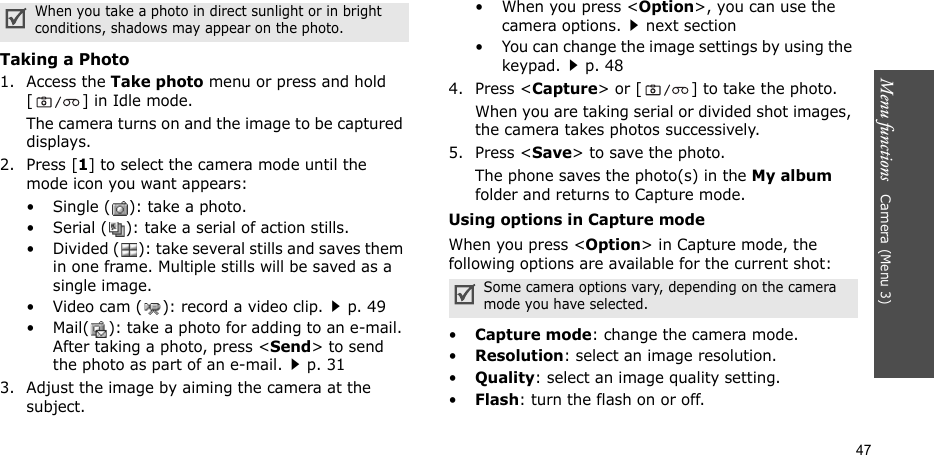 Menu functions   Camera (Menu 3)47Taking a Photo1. Access the Take photo menu or press and hold [ ] in Idle mode.The camera turns on and the image to be captured displays.2. Press [1] to select the camera mode until the mode icon you want appears:• Single ( ): take a photo.• Serial ( ): take a serial of action stills.• Divided ( ): take several stills and saves them in one frame. Multiple stills will be saved as a single image.• Video cam ( ): record a video clip.p. 49• Mail( ): take a photo for adding to an e-mail. After taking a photo, press &lt;Send&gt; to send the photo as part of an e-mail.p. 313. Adjust the image by aiming the camera at the subject.• When you press &lt;Option&gt;, you can use the camera options.next section• You can change the image settings by using the keypad.p. 484. Press &lt;Capture&gt; or [ ] to take the photo.When you are taking serial or divided shot images, the camera takes photos successively.5. Press &lt;Save&gt; to save the photo.The phone saves the photo(s) in the My album folder and returns to Capture mode.Using options in Capture modeWhen you press &lt;Option&gt; in Capture mode, the following options are available for the current shot:•Capture mode: change the camera mode.•Resolution: select an image resolution.•Quality: select an image quality setting.•Flash: turn the flash on or off.When you take a photo in direct sunlight or in bright conditions, shadows may appear on the photo.Some camera options vary, depending on the camera mode you have selected.