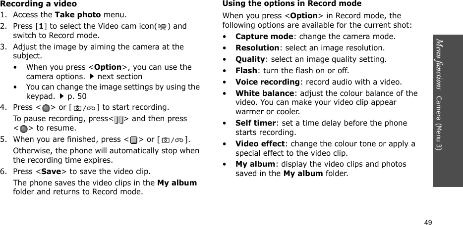 Menu functions   Camera (Menu 3)49Recording a video1. Access the Take photo menu.2. Press [1] to select the Video cam icon( ) and switch to Record mode.3. Adjust the image by aiming the camera at the subject.• When you press &lt;Option&gt;, you can use the camera options.next section• You can change the image settings by using the keypad.p. 504. Press &lt; &gt; or [ ] to start recording.To pause recording, press&lt; &gt; and then press &lt;&gt; to resume.5. When you are finished, press &lt; &gt; or [ ].Otherwise, the phone will automatically stop when the recording time expires.6. Press &lt;Save&gt; to save the video clip.The phone saves the video clips in the My album folder and returns to Record mode.Using the options in Record modeWhen you press &lt;Option&gt; in Record mode, the following options are available for the current shot:•Capture mode: change the camera mode.•Resolution: select an image resolution.•Quality: select an image quality setting.•Flash: turn the flash on or off.•Voice recording: record audio with a video.•White balance: adjust the colour balance of the video. You can make your video clip appear warmer or cooler.•Self timer: set a time delay before the phone starts recording.•Video effect: change the colour tone or apply a special effect to the video clip. •My album: display the video clips and photos saved in the My album folder.