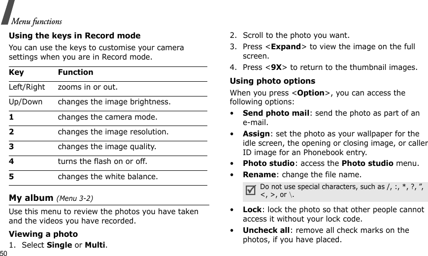 50Menu functionsUsing the keys in Record modeYou can use the keys to customise your camera settings when you are in Record mode.My album (Menu 3-2)Use this menu to review the photos you have taken and the videos you have recorded. Viewing a photo1. Select Single or Multi.2. Scroll to the photo you want.3. Press &lt;Expand&gt; to view the image on the full screen.4. Press &lt;9X&gt; to return to the thumbnail images.Using photo optionsWhen you press &lt;Option&gt;, you can access the following options:•Send photo mail: send the photo as part of an e-mail. •Assign: set the photo as your wallpaper for the idle screen, the opening or closing image, or caller ID image for an Phonebook entry.•Photo studio: access the Photo studio menu.•Rename: change the file name.•Lock: lock the photo so that other people cannot access it without your lock code.•Uncheck all: remove all check marks on the photos, if you have placed.Key FunctionLeft/Right zooms in or out.Up/Down changes the image brightness.1changes the camera mode.2changes the image resolution.3changes the image quality.4turns the flash on or off.5changes the white balance.Do not use special characters, such as /, :, *, ?, ”, &lt;, &gt;, or \.