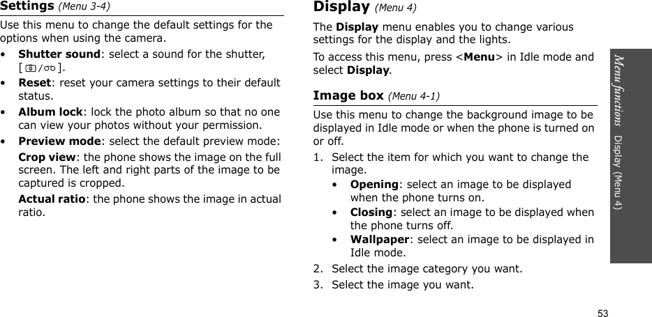 Menu functions   Display (Menu 4)53Settings (Menu 3-4)Use this menu to change the default settings for the options when using the camera.•Shutter sound: select a sound for the shutter, [].•Reset: reset your camera settings to their default status.•Album lock: lock the photo album so that no one can view your photos without your permission.•Preview mode: select the default preview mode:Crop view: the phone shows the image on the full screen. The left and right parts of the image to be captured is cropped.Actual ratio: the phone shows the image in actual ratio.Display (Menu 4)The Display menu enables you to change various settings for the display and the lights. To access this menu, press &lt;Menu&gt; in Idle mode and select Display.Image box (Menu 4-1)Use this menu to change the background image to be displayed in Idle mode or when the phone is turned on or off.1. Select the item for which you want to change the image.•Opening: select an image to be displayed when the phone turns on.•Closing: select an image to be displayed when the phone turns off.•Wallpaper: select an image to be displayed in Idle mode.2. Select the image category you want.3. Select the image you want. 