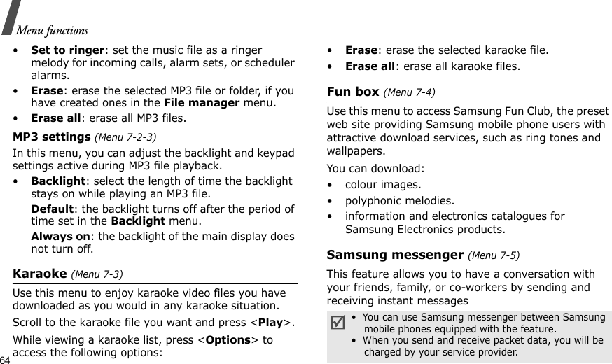64Menu functions•Set to ringer: set the music file as a ringer melody for incoming calls, alarm sets, or scheduler alarms.•Erase: erase the selected MP3 file or folder, if you have created ones in the File manager menu.•Erase all: erase all MP3 files.MP3 settings (Menu 7-2-3)In this menu, you can adjust the backlight and keypad settings active during MP3 file playback. •Backlight: select the length of time the backlight stays on while playing an MP3 file.Default: the backlight turns off after the period of time set in the Backlight menu.Always on: the backlight of the main display does not turn off.Karaoke (Menu 7-3)Use this menu to enjoy karaoke video files you have downloaded as you would in any karaoke situation.Scroll to the karaoke file you want and press &lt;Play&gt;.While viewing a karaoke list, press &lt;Options&gt; to access the following options:•Erase: erase the selected karaoke file.•Erase all: erase all karaoke files.Fun box (Menu 7-4)Use this menu to access Samsung Fun Club, the preset web site providing Samsung mobile phone users with attractive download services, such as ring tones and wallpapers. You can download:• colour images.• polyphonic melodies.• information and electronics catalogues for Samsung Electronics products.Samsung messenger (Menu 7-5)This feature allows you to have a conversation with your friends, family, or co-workers by sending and receiving instant messages•  You can use Samsung messenger between Samsung    mobile phones equipped with the feature.•  When you send and receive packet data, you will be    charged by your service provider. 