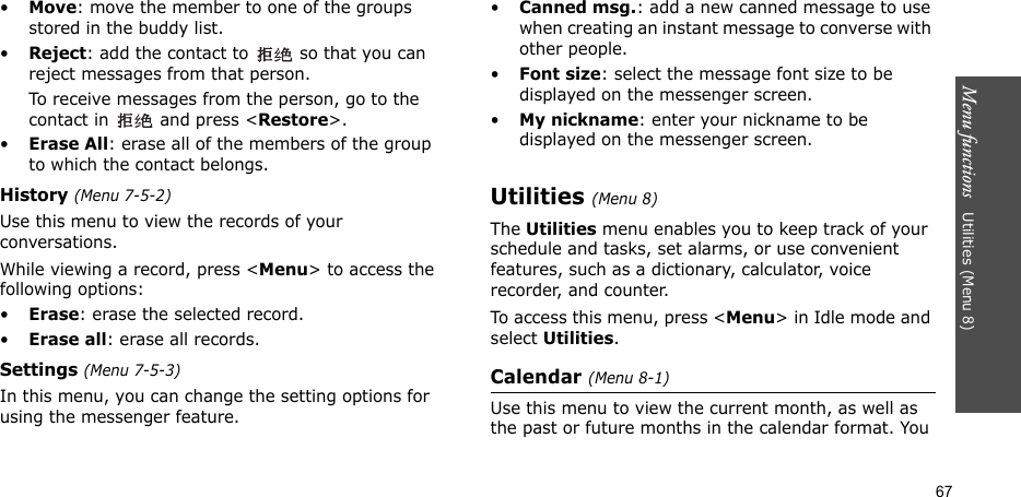 Menu functions   Utilities (Menu 8)67•Move: move the member to one of the groups stored in the buddy list.•Reject: add the contact to   so that you can reject messages from that person. To receive messages from the person, go to the contact in   and press &lt;Restore&gt;. •Erase All: erase all of the members of the group to which the contact belongs.History (Menu 7-5-2)Use this menu to view the records of your conversations.While viewing a record, press &lt;Menu&gt; to access the following options:•Erase: erase the selected record.•Erase all: erase all records.Settings (Menu 7-5-3)In this menu, you can change the setting options for using the messenger feature. •Canned msg.: add a new canned message to use when creating an instant message to converse with other people.•Font size: select the message font size to be displayed on the messenger screen.•My nickname: enter your nickname to be displayed on the messenger screen.Utilities (Menu 8)The Utilities menu enables you to keep track of your schedule and tasks, set alarms, or use convenient features, such as a dictionary, calculator, voice recorder, and counter.To access this menu, press &lt;Menu&gt; in Idle mode and select Utilities.Calendar (Menu 8-1)Use this menu to view the current month, as well as the past or future months in the calendar format. You 