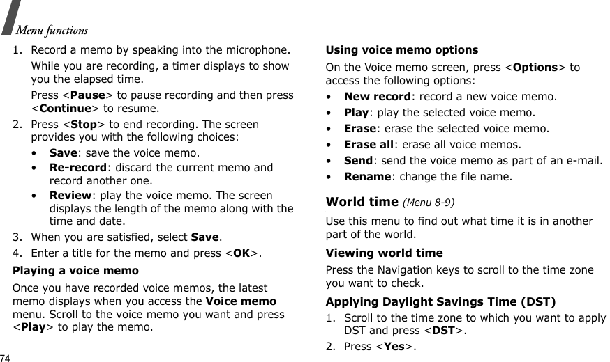 74Menu functions1. Record a memo by speaking into the microphone.While you are recording, a timer displays to show you the elapsed time. Press &lt;Pause&gt; to pause recording and then press &lt;Continue&gt; to resume.2. Press &lt;Stop&gt; to end recording. The screen provides you with the following choices: •Save: save the voice memo.•Re-record: discard the current memo and record another one.•Review: play the voice memo. The screen displays the length of the memo along with the time and date.3. When you are satisfied, select Save.4. Enter a title for the memo and press &lt;OK&gt;. Playing a voice memo Once you have recorded voice memos, the latest memo displays when you access the Voice memo menu. Scroll to the voice memo you want and press &lt;Play&gt; to play the memo.Using voice memo optionsOn the Voice memo screen, press &lt;Options&gt; to access the following options:•New record: record a new voice memo.•Play: play the selected voice memo.•Erase: erase the selected voice memo.•Erase all: erase all voice memos.•Send: send the voice memo as part of an e-mail.•Rename: change the file name.World time (Menu 8-9)Use this menu to find out what time it is in another part of the world.Viewing world timePress the Navigation keys to scroll to the time zone you want to check.Applying Daylight Savings Time (DST)1. Scroll to the time zone to which you want to apply DST and press &lt;DST&gt;.2. Press &lt;Yes&gt;. 