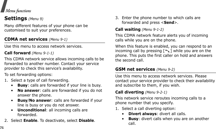 76Menu functionsSettings (Menu 9)Many different features of your phone can be customised to suit your preferences.CDMA net services (Menu 9-1)Use this menu to access network services.Call forward (Menu 9-1-1)This CDMA network service allows incoming calls to be forwarded to another number. Contact your service provider to check this service’s availability.To set forwarding options:1. Select a type of call forwarding.•Busy: calls are forwarded if your line is busy.•No answer: calls are forwarded if you do not answer the phone.•Busy/No answer: calls are forwarded if your line is busy or you do not answer.•Unconditional: all incoming calls are forwarded.2. Select Enable. To deactivate, select Disable.3. Enter the phone number to which calls are forwarded and press &lt;Send&gt;.Call waiting (Menu 9-1-2)This CDMA network feature alerts you of incoming calls while you are on the phone.When this feature is enabled, you can respond to an incoming call by pressing [ ] while you are on the phone. This puts the first caller on hold and answers the second call.GSM net services (Menu 9-2)Use this menu to access network services. Please contact your service provider to check their availability and subscribe to them, if you wish.Call diverting (Menu 9-2-1)This network service reroutes incoming calls to a phone number that you specify.1. Select a call diverting option:•Divert always: divert all calls.•Busy: divert calls when you are on another call.