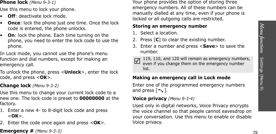Menu functions   Settings (Menu 9)79Phone lock (Menu 9-3-1)Use this menu to lock your phone.•Off: deactivate lock mode.•Once: lock the phone just one time. Once the lock code is entered, the phone unlocks.•On: lock the phone. Each time turning on the phone, you need to enter the lock code to use the phone.In Lock mode, you cannot use the phone’s menu function and dial numbers, except for making an emergency call.To unlock the phone, press &lt;Unlock&gt;, enter the lock code, and press &lt;OK&gt;.Change lock (Menu 9-3-2)Use this menu to change your current lock code to a new one. The lock code is preset to 00000000 at the factory.1. Enter a new 4- to 8-digit lock code and press &lt;OK&gt;.2. Enter the code once again and press &lt;OK&gt;. Emergency # (Menu 9-3-3)Your phone provides the option of storing three emergency numbers. All of these numbers can be manually dialled at any time, even if your phone is locked or all outgoing calls are restricted.Storing an emergency number1. Select a location.2. Press [C] to clear the existing number.3. Enter a number and press &lt;Save&gt; to save the number. Making an emergency call in Lock modeEnter one of the programmed emergency numbers and press [ ]. Voice privacy (Menu 9-3-4)Used only in digital networks, Voice Privacy encrypts the voice channel so that people cannot eavesdrop on your conversation. Use this menu to enable or disable Voice privacy.119, 110, and 120 will remain as emergency numbers, even if you change them on the emergency number list.