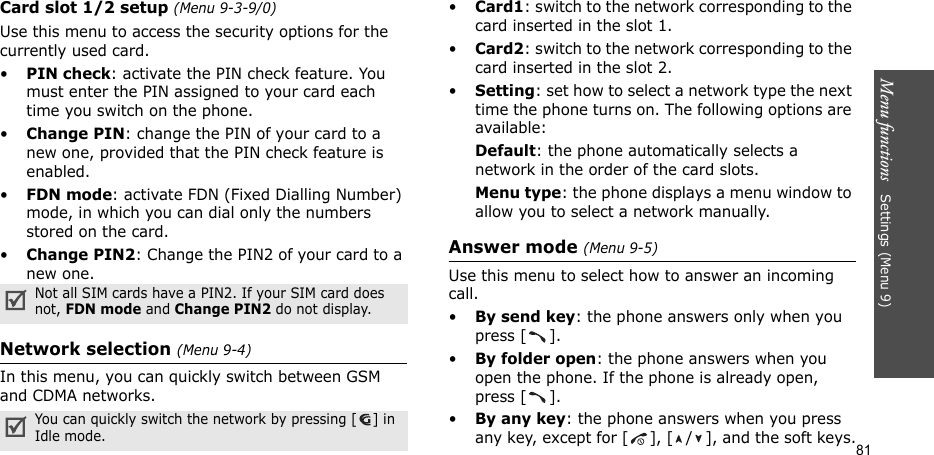 Menu functions   Settings (Menu 9)81Card slot 1/2 setup (Menu 9-3-9/0)Use this menu to access the security options for the currently used card.•PIN check: activate the PIN check feature. You must enter the PIN assigned to your card each time you switch on the phone.•Change PIN: change the PIN of your card to a new one, provided that the PIN check feature is enabled.•FDN mode: activate FDN (Fixed Dialling Number) mode, in which you can dial only the numbers stored on the card.•Change PIN2: Change the PIN2 of your card to a new one.Network selection (Menu 9-4)In this menu, you can quickly switch between GSM and CDMA networks. •Card1: switch to the network corresponding to the card inserted in the slot 1.•Card2: switch to the network corresponding to the card inserted in the slot 2.•Setting: set how to select a network type the next time the phone turns on. The following options are available:Default: the phone automatically selects a network in the order of the card slots.Menu type: the phone displays a menu window to allow you to select a network manually.Answer mode (Menu 9-5)Use this menu to select how to answer an incoming call.•By send key: the phone answers only when you press [ ].•By folder open: the phone answers when you open the phone. If the phone is already open, press [ ].•By any key: the phone answers when you press any key, except for [ ], [ / ], and the soft keys.Not all SIM cards have a PIN2. If your SIM card does not, FDN mode and Change PIN2 do not display.You can quickly switch the network by pressing [ ] in Idle mode.