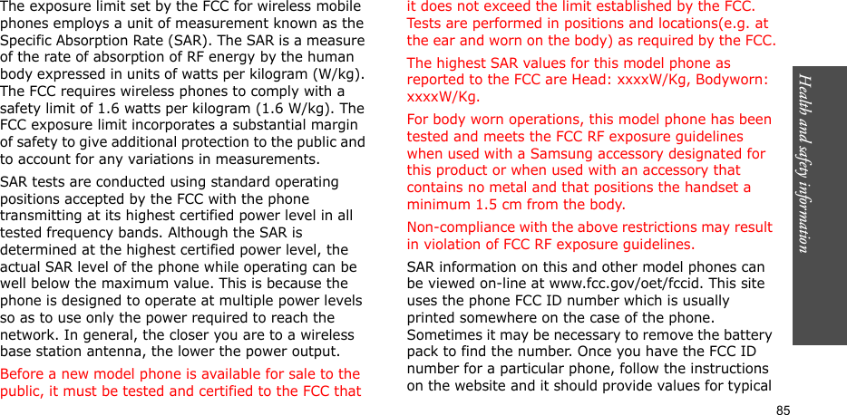 Health and safety information  85The exposure limit set by the FCC for wireless mobile phones employs a unit of measurement known as the Specific Absorption Rate (SAR). The SAR is a measure of the rate of absorption of RF energy by the human body expressed in units of watts per kilogram (W/kg). The FCC requires wireless phones to comply with a safety limit of 1.6 watts per kilogram (1.6 W/kg). The FCC exposure limit incorporates a substantial margin of safety to give additional protection to the public and to account for any variations in measurements.SAR tests are conducted using standard operating positions accepted by the FCC with the phone transmitting at its highest certified power level in all tested frequency bands. Although the SAR is determined at the highest certified power level, the actual SAR level of the phone while operating can be well below the maximum value. This is because the phone is designed to operate at multiple power levels so as to use only the power required to reach the network. In general, the closer you are to a wireless base station antenna, the lower the power output.Before a new model phone is available for sale to the public, it must be tested and certified to the FCC that it does not exceed the limit established by the FCC. Tests are performed in positions and locations(e.g. at the ear and worn on the body) as required by the FCC.The highest SAR values for this model phone as reported to the FCC are Head: xxxxW/Kg, Bodyworn: xxxxW/Kg.For body worn operations, this model phone has been tested and meets the FCC RF exposure guidelines when used with a Samsung accessory designated for this product or when used with an accessory that contains no metal and that positions the handset a minimum 1.5 cm from the body. Non-compliance with the above restrictions may result in violation of FCC RF exposure guidelines.SAR information on this and other model phones can be viewed on-line at www.fcc.gov/oet/fccid. This site uses the phone FCC ID number which is usually printed somewhere on the case of the phone. Sometimes it may be necessary to remove the battery pack to find the number. Once you have the FCC ID number for a particular phone, follow the instructions on the website and it should provide values for typical 