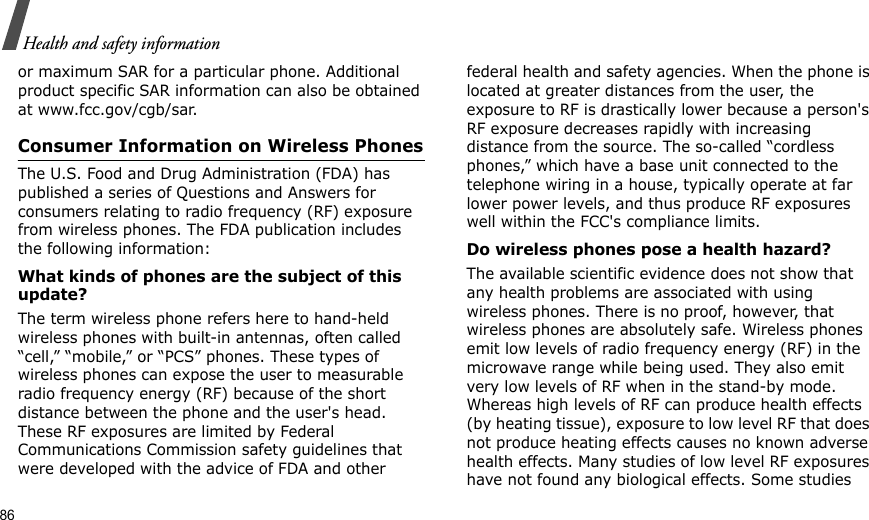 86Health and safety informationor maximum SAR for a particular phone. Additional product specific SAR information can also be obtained at www.fcc.gov/cgb/sar.Consumer Information on Wireless PhonesThe U.S. Food and Drug Administration (FDA) has published a series of Questions and Answers for consumers relating to radio frequency (RF) exposure from wireless phones. The FDA publication includes the following information:What kinds of phones are the subject of this update?The term wireless phone refers here to hand-held wireless phones with built-in antennas, often called “cell,” “mobile,” or “PCS” phones. These types of wireless phones can expose the user to measurable radio frequency energy (RF) because of the short distance between the phone and the user&apos;s head. These RF exposures are limited by Federal Communications Commission safety guidelines that were developed with the advice of FDA and other federal health and safety agencies. When the phone is located at greater distances from the user, the exposure to RF is drastically lower because a person&apos;s RF exposure decreases rapidly with increasing distance from the source. The so-called “cordless phones,” which have a base unit connected to the telephone wiring in a house, typically operate at far lower power levels, and thus produce RF exposures well within the FCC&apos;s compliance limits.Do wireless phones pose a health hazard?The available scientific evidence does not show that any health problems are associated with using wireless phones. There is no proof, however, that wireless phones are absolutely safe. Wireless phones emit low levels of radio frequency energy (RF) in the microwave range while being used. They also emit very low levels of RF when in the stand-by mode. Whereas high levels of RF can produce health effects (by heating tissue), exposure to low level RF that does not produce heating effects causes no known adverse health effects. Many studies of low level RF exposures have not found any biological effects. Some studies 