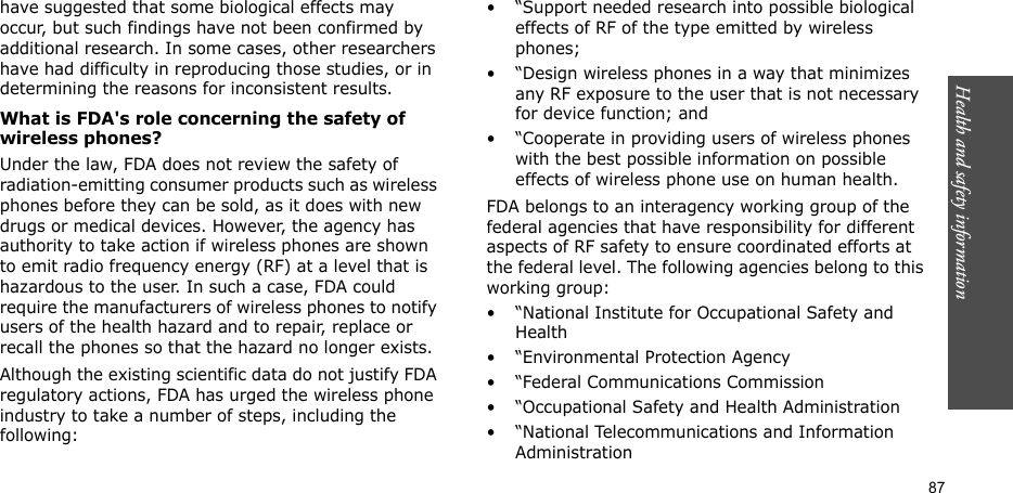 Health and safety information  87have suggested that some biological effects may occur, but such findings have not been confirmed by additional research. In some cases, other researchers have had difficulty in reproducing those studies, or in determining the reasons for inconsistent results.What is FDA&apos;s role concerning the safety of wireless phones?Under the law, FDA does not review the safety of radiation-emitting consumer products such as wireless phones before they can be sold, as it does with new drugs or medical devices. However, the agency has authority to take action if wireless phones are shown to emit radio frequency energy (RF) at a level that is hazardous to the user. In such a case, FDA could require the manufacturers of wireless phones to notify users of the health hazard and to repair, replace or recall the phones so that the hazard no longer exists.Although the existing scientific data do not justify FDA regulatory actions, FDA has urged the wireless phone industry to take a number of steps, including the following:• “Support needed research into possible biological effects of RF of the type emitted by wireless phones;• “Design wireless phones in a way that minimizes any RF exposure to the user that is not necessary for device function; and• “Cooperate in providing users of wireless phones with the best possible information on possible effects of wireless phone use on human health.FDA belongs to an interagency working group of the federal agencies that have responsibility for different aspects of RF safety to ensure coordinated efforts at the federal level. The following agencies belong to this working group:• “National Institute for Occupational Safety and Health• “Environmental Protection Agency• “Federal Communications Commission• “Occupational Safety and Health Administration• “National Telecommunications and Information Administration