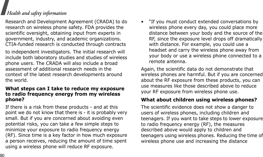 90Health and safety informationResearch and Development Agreement (CRADA) to do research on wireless phone safety. FDA provides the scientific oversight, obtaining input from experts in government, industry, and academic organizations. CTIA-funded research is conducted through contracts to independent investigators. The initial research will include both laboratory studies and studies of wireless phone users. The CRADA will also include a broad assessment of additional research needs in the context of the latest research developments around the world.What steps can I take to reduce my exposure to radio frequency energy from my wireless phone?If there is a risk from these products - and at this point we do not know that there is - it is probably very small. But if you are concerned about avoiding even potential risks, you can take a few simple steps to minimize your exposure to radio frequency energy (RF). Since time is a key factor in how much exposure a person receives, reducing the amount of time spent using a wireless phone will reduce RF exposure.• “If you must conduct extended conversations by wireless phone every day, you could place more distance between your body and the source of the RF, since the exposure level drops off dramatically with distance. For example, you could use a headset and carry the wireless phone away from your body or use a wireless phone connected to a remote antenna.Again, the scientific data do not demonstrate that wireless phones are harmful. But if you are concerned about the RF exposure from these products, you can use measures like those described above to reduce your RF exposure from wireless phone use.What about children using wireless phones?The scientific evidence does not show a danger to users of wireless phones, including children and teenagers. If you want to take steps to lower exposure to radio frequency energy (RF), the measures described above would apply to children and teenagers using wireless phones. Reducing the time of wireless phone use and increasing the distance 