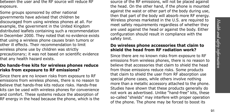 Health and safety information  91between the user and the RF source will reduce RF exposure.Some groups sponsored by other national governments have advised that children be discouraged from using wireless phones at all. For example, the government in the United Kingdom distributed leaflets containing such a recommendation in December 2000. They noted that no evidence exists that using a wireless phone causes brain tumors or other ill effects. Their recommendation to limit wireless phone use by children was strictly precautionary; it was not based on scientific evidence that any health hazard exists. Do hands-free kits for wireless phones reduce risks from exposure to RF emissions?Since there are no known risks from exposure to RF emissions from wireless phones, there is no reason to believe that hands-free kits reduce risks. Hands-free kits can be used with wireless phones for convenience and comfort. These systems reduce the absorption of RF energy in the head because the phone, which is the source of the RF emissions, will not be placed against the head. On the other hand, if the phone is mounted against the waist or other part of the body during use, then that part of the body will absorb more RF energy. Wireless phones marketed in the U.S. are required to meet safety requirements regardless of whether they are used against the head or against the body. Either configuration should result in compliance with the safety limit.Do wireless phone accessories that claim to shield the head from RF radiation work?Since there are no known risks from exposure to RF emissions from wireless phones, there is no reason to believe that accessories that claim to shield the head from those emissions reduce risks. Some products that claim to shield the user from RF absorption use special phone cases, while others involve nothing more than a metallic accessory attached to the phone. Studies have shown that these products generally do not work as advertised. Unlike “hand-free” kits, these so-called “shields” may interfere with proper operation of the phone. The phone may be forced to boost its 