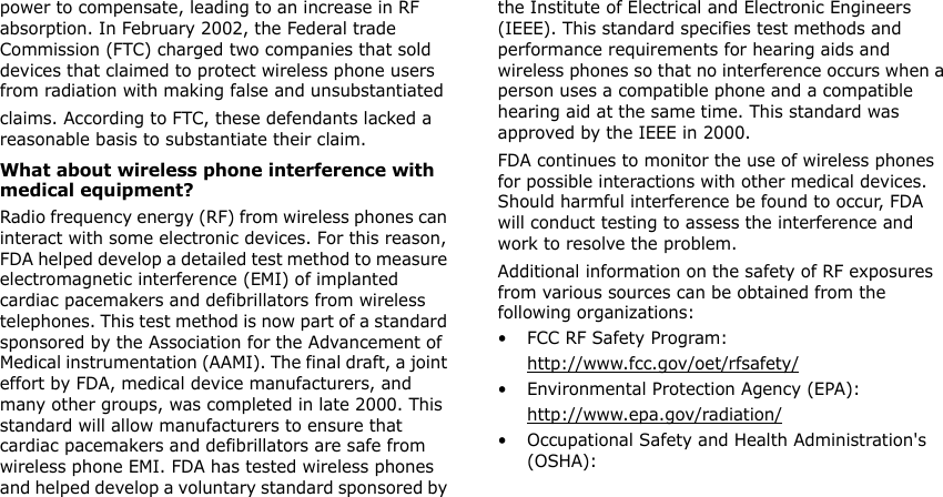 power to compensate, leading to an increase in RF absorption. In February 2002, the Federal trade Commission (FTC) charged two companies that sold devices that claimed to protect wireless phone users from radiation with making false and unsubstantiated claims. According to FTC, these defendants lacked a reasonable basis to substantiate their claim.What about wireless phone interference with medical equipment?Radio frequency energy (RF) from wireless phones can interact with some electronic devices. For this reason, FDA helped develop a detailed test method to measure electromagnetic interference (EMI) of implanted cardiac pacemakers and defibrillators from wireless telephones. This test method is now part of a standard sponsored by the Association for the Advancement of Medical instrumentation (AAMI). The final draft, a joint effort by FDA, medical device manufacturers, and many other groups, was completed in late 2000. This standard will allow manufacturers to ensure that cardiac pacemakers and defibrillators are safe from wireless phone EMI. FDA has tested wireless phones and helped develop a voluntary standard sponsored by the Institute of Electrical and Electronic Engineers (IEEE). This standard specifies test methods and performance requirements for hearing aids and wireless phones so that no interference occurs when a person uses a compatible phone and a compatible hearing aid at the same time. This standard was approved by the IEEE in 2000.FDA continues to monitor the use of wireless phones for possible interactions with other medical devices. Should harmful interference be found to occur, FDA will conduct testing to assess the interference and work to resolve the problem.Additional information on the safety of RF exposures from various sources can be obtained from the following organizations:• FCC RF Safety Program:http://www.fcc.gov/oet/rfsafety/• Environmental Protection Agency (EPA):http://www.epa.gov/radiation/• Occupational Safety and Health Administration&apos;s (OSHA): 