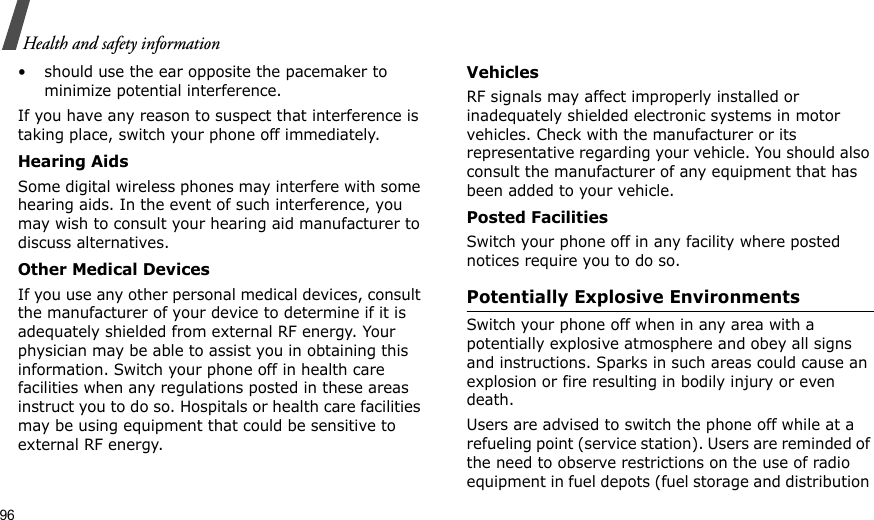 96Health and safety information• should use the ear opposite the pacemaker to minimize potential interference.If you have any reason to suspect that interference is taking place, switch your phone off immediately.Hearing AidsSome digital wireless phones may interfere with some hearing aids. In the event of such interference, you may wish to consult your hearing aid manufacturer to discuss alternatives.Other Medical DevicesIf you use any other personal medical devices, consult the manufacturer of your device to determine if it is adequately shielded from external RF energy. Your physician may be able to assist you in obtaining this information. Switch your phone off in health care facilities when any regulations posted in these areas instruct you to do so. Hospitals or health care facilities may be using equipment that could be sensitive to external RF energy.VehiclesRF signals may affect improperly installed or inadequately shielded electronic systems in motor vehicles. Check with the manufacturer or its representative regarding your vehicle. You should also consult the manufacturer of any equipment that has been added to your vehicle.Posted FacilitiesSwitch your phone off in any facility where posted notices require you to do so.Potentially Explosive EnvironmentsSwitch your phone off when in any area with a potentially explosive atmosphere and obey all signs and instructions. Sparks in such areas could cause an explosion or fire resulting in bodily injury or even death.Users are advised to switch the phone off while at a refueling point (service station). Users are reminded of the need to observe restrictions on the use of radio equipment in fuel depots (fuel storage and distribution 