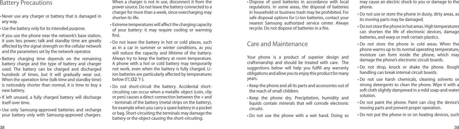 3839Battery Precautions•  Never use any charger or battery  that is damaged  in any way.• Use the battery only for its intended purpose.•  If you use the phone near the network’s base station, it  uses less power;  talk  and  standby  time  are greatly aﬀected by the signal strength on the cellular network and the parameters set by the network operator.•  Battery  charging  time  depends  on  the  remaining battery  charge  and  the  type  of  battery  and  charger used.  The  battery  can  be  charged  and  discharged hundreds  of  times,  but  it  will  gradually  wear  out. When the operation time (talk time and standby time) is noticeably  shorter than  normal, it  is  time to  buy a new battery.•  If  left  unused,  a  fully  charged  battery  will  discharge itself over time.•  Use  only  Samsung-approved  batteries  and  recharge your  battery  only  with  Samsung-approved  chargers. When a  charger is  not  in use, disconnect  it from  the power source. Do not leave the battery connected to a charger for more than a week, since overcharging may shorten its life.•  Extreme temperatures will aﬀect the charging capacity of  your  battery:  it  may  require  cooling  or  warming ﬁrst.•  Do  not  leave  the  battery  in  hot  or  cold  places,  such as  in  a  car  in  summer  or  winter  conditions,  as  you will  reduce  the  capacity  and  lifetime  of  the  battery. Always try  to keep the battery  at room temperature. A phone with  a  hot  or cold  battery  may  temporarily not work,  even when the  battery  is fully charged. Li-ion batteries are particularly aﬀected by temperatures below 0℃(32 ℉).•  Do  not  short-circuit  the  battery.  Accidental  short- circuiting can occur when a metallic object (coin, clip or pen) causes a direct connection between the + and - terminals of the battery (metal strips on the battery), for example when you carry a spare battery in a pocket or bag. Short-circuiting the terminals may damage the battery or the object causing the short-circuiting.Health and safety information•  Dispose  of  used  batteries  in  accordance  with  local regulations.  In  some  areas,  the  disposal  of  batteries in household or business trash may be prohibited. For safe disposal options for Li-Ion batteries, contact your nearest  Samsung  authorized  service  center.  Always recycle. Do not dispose of batteries in a ﬁre.Care and MaintenanceYour  phone  is  a  product  of  superior  design  and craftsmanship  and  should  be  treated  with  care.   The suggestions  below  will  help  you  fulﬁll  any  warranty obligations and allow you to enjoy this product for many years.•  Keep the phone and all its parts and accessories out of the reach of small children.•  Keep  the  phone  dry.  Precipitation,  humidity  and liquids  contain  minerals  that  will  corrode  electronic circuits.•  Do  not  use  the  phone  with  a  wet  hand.  Doing  so may cause an electric shock to you or damage to the phone.•  Do not use or store the phone in dusty, dirty areas, as its moving parts may be damaged.•  Do not store the phone in hot areas. High temperatures can  shorten  the  life  of  electronic  devices,  damage batteries, and warp or melt certain plastics.•  Do  not  store  the  phone  in  cold  areas.  When  the phone warms up to its normal operating temperature, moisture  can  form  inside  the  phone,  which  may damage the phone’s electronic circuit boards.•  Do  not  drop,  knock  or  shake  the  phone.  Rough handling can break internal circuit boards.•  Do  not  use  harsh  chemicals,  cleaning  solvents  or strong detergents to clean  the phone. Wipe it  with a soft cloth slightly dampened in a mild soap-and-water solution.•  Do  not  paint  the  phone.  Paint  can  clog  the  device’s moving parts and prevent proper operation.•  Do not put the phone in or on heating devices, such 