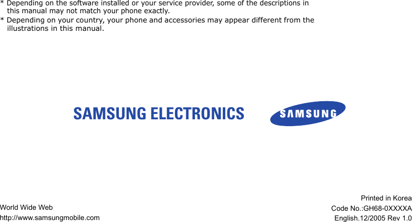SAMSUNG ELECTRONICS * Depending on the software installed or your service provider, some of the descriptions in this manual may not match your phone exactly.* Depending on your country, your phone and accessories may appear different from the illustrations in this manual.World Wide Webhttp://www.samsungmobile.comPrinted in KoreaCode No.:GH68-0XXXXAEnglish.12/2005 Rev 1.0