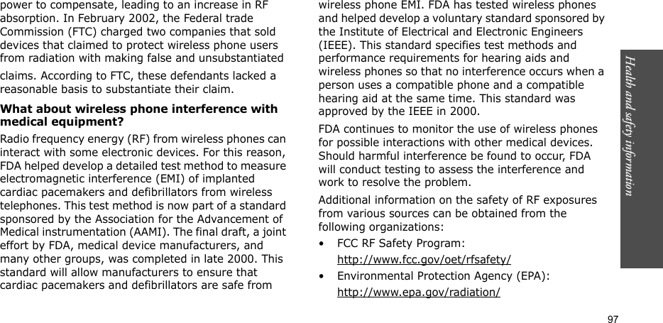 Health and safety information  97power to compensate, leading to an increase in RF absorption. In February 2002, the Federal trade Commission (FTC) charged two companies that sold devices that claimed to protect wireless phone users from radiation with making false and unsubstantiated claims. According to FTC, these defendants lacked a reasonable basis to substantiate their claim.What about wireless phone interference with medical equipment?Radio frequency energy (RF) from wireless phones can interact with some electronic devices. For this reason, FDA helped develop a detailed test method to measure electromagnetic interference (EMI) of implanted cardiac pacemakers and defibrillators from wireless telephones. This test method is now part of a standard sponsored by the Association for the Advancement of Medical instrumentation (AAMI). The final draft, a joint effort by FDA, medical device manufacturers, and many other groups, was completed in late 2000. This standard will allow manufacturers to ensure that cardiac pacemakers and defibrillators are safe from wireless phone EMI. FDA has tested wireless phones and helped develop a voluntary standard sponsored by the Institute of Electrical and Electronic Engineers (IEEE). This standard specifies test methods and performance requirements for hearing aids and wireless phones so that no interference occurs when a person uses a compatible phone and a compatible hearing aid at the same time. This standard was approved by the IEEE in 2000.FDA continues to monitor the use of wireless phones for possible interactions with other medical devices. Should harmful interference be found to occur, FDA will conduct testing to assess the interference and work to resolve the problem.Additional information on the safety of RF exposures from various sources can be obtained from the following organizations:• FCC RF Safety Program:http://www.fcc.gov/oet/rfsafety/• Environmental Protection Agency (EPA):http://www.epa.gov/radiation/