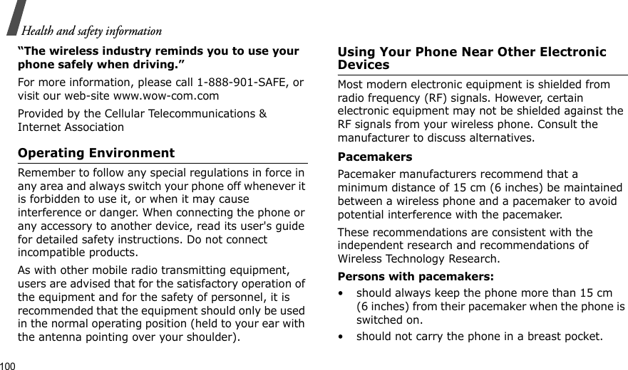 100Health and safety information“The wireless industry reminds you to use your phone safely when driving.”For more information, please call 1-888-901-SAFE, or visit our web-site www.wow-com.comProvided by the Cellular Telecommunications &amp; Internet AssociationOperating EnvironmentRemember to follow any special regulations in force in any area and always switch your phone off whenever it is forbidden to use it, or when it may cause interference or danger. When connecting the phone or any accessory to another device, read its user&apos;s guide for detailed safety instructions. Do not connect incompatible products.As with other mobile radio transmitting equipment, users are advised that for the satisfactory operation of the equipment and for the safety of personnel, it is recommended that the equipment should only be used in the normal operating position (held to your ear with the antenna pointing over your shoulder).Using Your Phone Near Other Electronic DevicesMost modern electronic equipment is shielded from radio frequency (RF) signals. However, certain electronic equipment may not be shielded against the RF signals from your wireless phone. Consult the manufacturer to discuss alternatives.PacemakersPacemaker manufacturers recommend that a minimum distance of 15 cm (6 inches) be maintained between a wireless phone and a pacemaker to avoid potential interference with the pacemaker.These recommendations are consistent with the independent research and recommendations of Wireless Technology Research.Persons with pacemakers:• should always keep the phone more than 15 cm (6 inches) from their pacemaker when the phone is switched on.• should not carry the phone in a breast pocket.