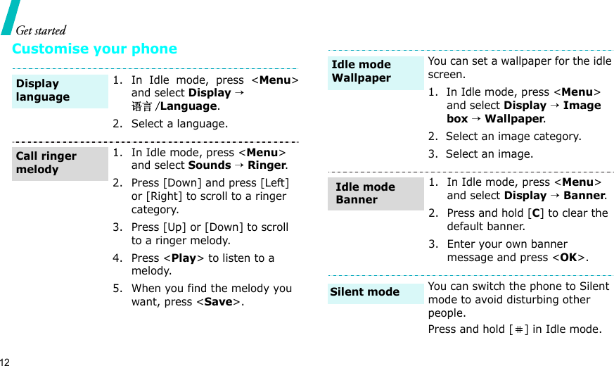 12Get startedCustomise your phone1. In Idle mode, press &lt;Menu&gt;and select Display → 语言 /Language.2. Select a language.1. In Idle mode, press &lt;Menu&gt; and select Sounds → Ringer.2. Press [Down] and press [Left] or [Right] to scroll to a ringer category.3. Press [Up] or [Down] to scroll to a ringer melody.4. Press &lt;Play&gt; to listen to a melody.5. When you find the melody you want, press &lt;Save&gt;.Display languageCall ringer melodyYou can set a wallpaper for the idle screen.1.  In Idle mode, press &lt;Menu&gt; and select Display → Image box → Wallpaper.2.  Select an image category.3.  Select an image.1. In Idle mode, press &lt;Menu&gt; and select Display → Banner.2. Press and hold [C] to clear the default banner.3. Enter your own banner message and press &lt;OK&gt;.You can switch the phone to Silent mode to avoid disturbing other people.Press and hold [ ] in Idle mode.Idle mode WallpaperIdle mode BannerSilent mode