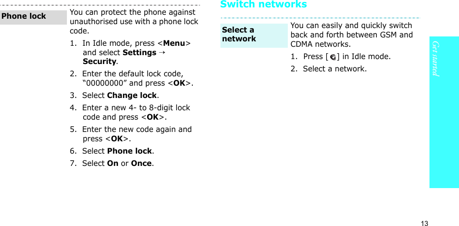 13Get startedSwitch networksYou can protect the phone against unauthorised use with a phone lock code. 1.  In Idle mode, press &lt;Menu&gt; and select Settings → Security.2.  Enter the default lock code, “00000000” and press &lt;OK&gt;.3.  Select Change lock.4.  Enter a new 4- to 8-digit lock code and press &lt;OK&gt;.5.  Enter the new code again and press &lt;OK&gt;.6.  Select Phone lock.7.  Select On or Once.Phone lockYou can easily and quickly switch back and forth between GSM and CDMA networks.1.  Press [ ] in Idle mode.2.  Select a network.Select a network