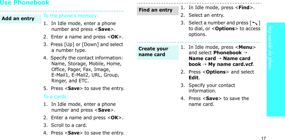 17Step outside the phoneUse PhonebookTo the phone’s memory:1.  In Idle mode, enter a phone number and press &lt;Save&gt;.2.  Enter a name and press &lt;OK&gt;.3.  Press [Up] or [Down] and select a number type.4.  Specify the contact information: Name, Storage, Mobile, Home, Office, Pager, Fax, Image, E-Mail1, E-Mail2, URL, Group, Ringer, and ETC.5.  Press &lt;Save&gt; to save the entry.To a car ds:1.  In Idle mode, enter a phone number and press &lt;Save&gt;.2.  Enter a name and press &lt;OK&gt;.3.  Scroll to a card.4.  Press &lt;Save&gt; to save the entry.Add an entry1. In Idle mode, press &lt;Find&gt;.2. Select an entry.3. Select a number and press [ ] to dial, or &lt;Options&gt; to access options.1. In Idle mode, press &lt;Menu&gt; and select Phonebook → Name card → Name card book → My name card.vcf.2. Press &lt;Options&gt; and select Edit.3. Specify your contact information.4. Press &lt;Save&gt; to save the name card.Find an entryCreate your name card