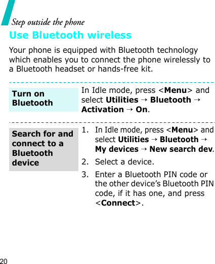 20Step outside the phoneUse Bluetooth wirelessYour phone is equipped with Bluetooth technology which enables you to connect the phone wirelessly to a Bluetooth headset or hands-free kit.In Idle mode, press &lt;Menu&gt; and select Utilities → Bluetooth →  Activation → On.1. In Idle mode, press &lt;Menu&gt; and select Utilities → Bluetooth →  My devices → New search dev.2. Select a device.3. Enter a Bluetooth PIN code or the other device’s Bluetooth PIN code, if it has one, and press &lt;Connect&gt;.Turn on BluetoothSearch for and connect to a Bluetooth device
