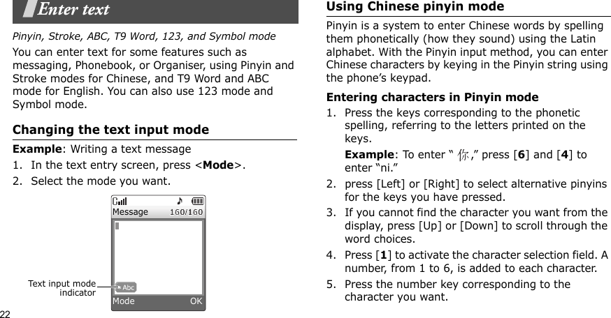 22Enter textPinyin, Stroke, ABC, T9 Word, 123, and Symbol modeYou can enter text for some features such as messaging, Phonebook, or Organiser, using Pinyin and Stroke modes for Chinese, and T9 Word and ABC mode for English. You can also use 123 mode and Symbol mode.Changing the text input modeExample: Writing a text message1. In the text entry screen, press &lt;Mode&gt;. 2. Select the mode you want.Using Chinese pinyin modePinyin is a system to enter Chinese words by spelling them phonetically (how they sound) using the Latin alphabet. With the Pinyin input method, you can enter Chinese characters by keying in the Pinyin string using the phone’s keypad.Entering characters in Pinyin mode1. Press the keys corresponding to the phonetic spelling, referring to the letters printed on the keys.Example: To enter “ ,” press [6] and [4] to enter “ni.”2. press [Left] or [Right] to select alternative pinyins for the keys you have pressed.3. If you cannot find the character you want from the display, press [Up] or [Down] to scroll through the word choices.4. Press [1] to activate the character selection field. A number, from 1 to 6, is added to each character.5. Press the number key corresponding to the character you want.Text input modeindicatorMessageMode                   OK