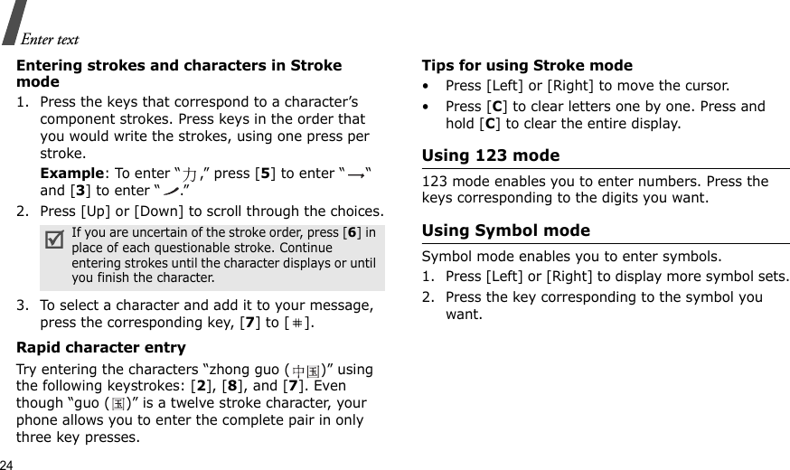 24Enter textEntering strokes and characters in Stroke mode1. Press the keys that correspond to a character’s component strokes. Press keys in the order that you would write the strokes, using one press per stroke.Example: To enter “ ,” press [5] to enter “ “ and [3] to enter “ .”2. Press [Up] or [Down] to scroll through the choices.3. To select a character and add it to your message, press the corresponding key, [7] to [ ].Rapid character entryTry entering the characters “zhong guo ( )” using the following keystrokes: [2], [8], and [7]. Even though “guo ( )” is a twelve stroke character, your phone allows you to enter the complete pair in only three key presses.Tips for using Stroke mode• Press [Left] or [Right] to move the cursor.• Press [C] to clear letters one by one. Press and hold [C] to clear the entire display. Using 123 mode123 mode enables you to enter numbers. Press the keys corresponding to the digits you want.Using Symbol modeSymbol mode enables you to enter symbols. 1. Press [Left] or [Right] to display more symbol sets.2. Press the key corresponding to the symbol you want.If you are uncertain of the stroke order, press [6] in place of each questionable stroke. Continue entering strokes until the character displays or until you finish the character.