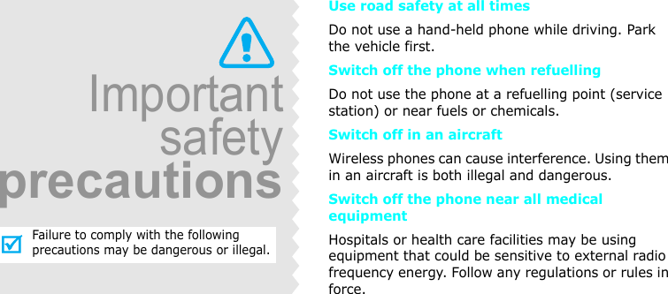 Use road safety at all timesDo not use a hand-held phone while driving. Park the vehicle first. Switch off the phone when refuellingDo not use the phone at a refuelling point (service station) or near fuels or chemicals.Switch off in an aircraftWireless phones can cause interference. Using them in an aircraft is both illegal and dangerous.Switch off the phone near all medical equipmentHospitals or health care facilities may be using equipment that could be sensitive to external radio frequency energy. Follow any regulations or rules in force.ImportantsafetyprecautionsFailure to comply with the following precautions may be dangerous or illegal.
