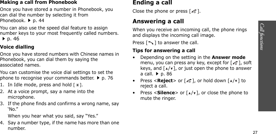 Call functions   27Making a call from PhonebookOnce you have stored a number in Phonebook, you can dial the number by selecting it from Phonebook.p. 44You can also use the speed dial feature to assign number keys to your most frequently called numbers. p. 46Voice diallingOnce you have stored numbers with Chinese names in Phonebook, you can dial them by saying the associated names.You can customise the voice dial settings to set the phone to recognise your commands better.p. 761. In Idle mode, press and hold [].2. At a voice prompt, say a name into the microphone.3. If the phone finds and confirms a wrong name, say ‘No.”When you hear what you said, say “Yes.”4. Say a number type, if the name has more than one number.Ending a callClose the phone or press [ ].Answering a callWhen you receive an incoming call, the phone rings and displays the incoming call image. Press [ ] to answer the call.Tips for answering a call• Depending on the setting in the Answer mode menu, you can press any key, except for [ ], soft keys, and [ / ], or just open the phone to answer a call.p. 86• Press &lt;Reject&gt; or [ ], or hold down [ / ] to reject a call. • Press &lt;Silence&gt; or [ / ], or close the phone to mute the ringer.