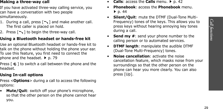 Call functions   29Making a three-way callIf you have activated three-way calling service, you can have a conversation with two people simultaneously.1. During a call, press [ ] and make another call. The first caller is placed on hold.2. Press [ ] to begin the three-way call.Using a Bluetooth headset or hands-free kitUse an optional Bluetooth headset or hands-free kit to talk on the phone without holding the phone your ear. To use this feature, you first need to connect the phone and the headset.p. 79Press [ ] to switch a call between the phone and the headset.Using In-call optionsPress &lt;Options&gt; during a call to access the following options:•Mute/Quit: switch off your phone’s microphone, so that the other person on the phone cannot hear you. •Calls: access the Calls menu.p. 42•Phonebook: access the Phonebook menu.p. 44•Silent/Quit: mute the DTMF (Dual-Tone Multi-Frequency) tones of the keys. This allows you to press keys without hearing annoying key tones during a call.•Send my #: send your phone number to the calling person or to automated services.•DTMF length: manipulate the audible DTMF (Dual-Tone Multi-Frequency) tones.•Noise cancellation: activate the noise cancellation feature, which masks noise from your surroundings so that the other person on the phone can hear you more clearly. You can also press [Up].