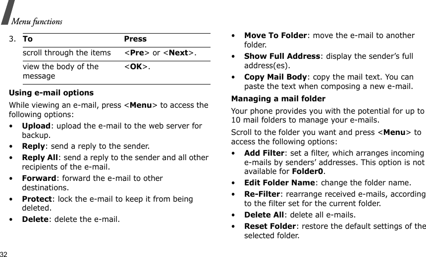 32Menu functionsUsing e-mail optionsWhile viewing an e-mail, press &lt;Menu&gt; to access the following options:•Upload: upload the e-mail to the web server for backup.•Reply: send a reply to the sender.•Reply All: send a reply to the sender and all other recipients of the e-mail.•Forward: forward the e-mail to other destinations.•Protect: lock the e-mail to keep it from being deleted.•Delete: delete the e-mail.•Move To Folder: move the e-mail to another folder.•Show Full Address: display the sender’s full address(es).•Copy Mail Body: copy the mail text. You can paste the text when composing a new e-mail.Managing a mail folderYour phone provides you with the potential for up to 10 mail folders to manage your e-mails. Scroll to the folder you want and press &lt;Menu&gt; to access the following options:•Add Filter: set a filter, which arranges incoming e-mails by senders’ addresses. This option is not available for Folder0.•Edit Folder Name: change the folder name.•Re-Filter: rearrange received e-mails, according to the filter set for the current folder.•Delete All: delete all e-mails.•Reset Folder: restore the default settings of the selected folder.3.To Pressscroll through the items &lt;Pre&gt; or &lt;Next&gt;.view the body of the message &lt;OK&gt;.