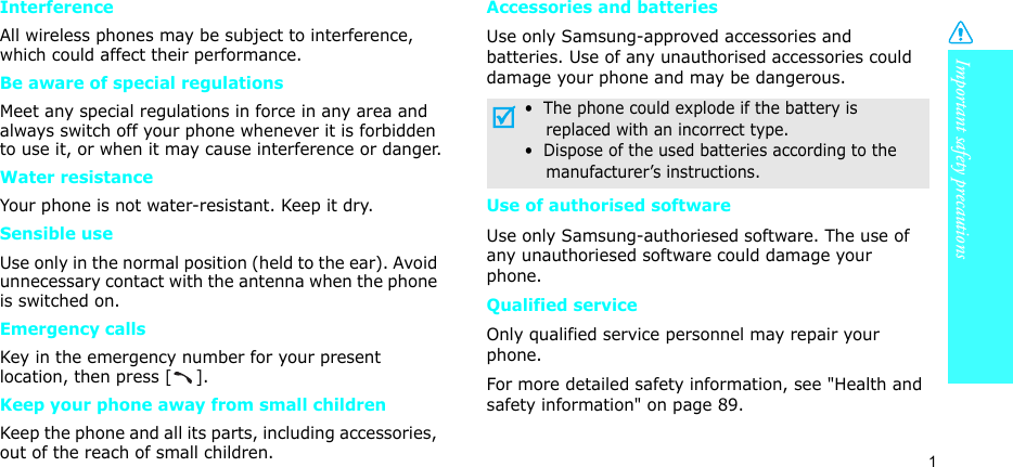 Important safety precautions1InterferenceAll wireless phones may be subject to interference, which could affect their performance.Be aware of special regulationsMeet any special regulations in force in any area and always switch off your phone whenever it is forbidden to use it, or when it may cause interference or danger.Water resistanceYour phone is not water-resistant. Keep it dry. Sensible useUse only in the normal position (held to the ear). Avoid unnecessary contact with the antenna when the phone is switched on.Emergency callsKey in the emergency number for your present location, then press []. Keep your phone away from small children Keep the phone and all its parts, including accessories, out of the reach of small children.Accessories and batteriesUse only Samsung-approved accessories and batteries. Use of any unauthorised accessories could damage your phone and may be dangerous.Use of authorised softwareUse only Samsung-authoriesed software. The use of any unauthoriesed software could damage your phone.Qualified serviceOnly qualified service personnel may repair your phone.For more detailed safety information, see &quot;Health and safety information&quot; on page 89.•  The phone could explode if the battery is    replaced with an incorrect type.•  Dispose of the used batteries according to the    manufacturer’s instructions.