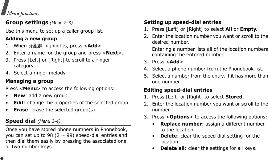 46Menu functionsGroup settings (Menu 2-3)Use this menu to set up a caller group list. Adding a new group1. When   highlights, press &lt;Add&gt;.2. Enter a name for the group and press &lt;Next&gt;.3. Press [Left] or [Right] to scroll to a ringer category.4. Select a ringer melody.Managing a groupPress &lt;Menu&gt; to access the following options:•New: add a new group.•Edit: change the properties of the selected group.•Erase: erase the selected group(s).Speed dial (Menu 2-4)Once you have stored phone numbers in Phonebook, you can set up to 98 (2 ~ 99) speed-dial entries and then dial them easily by pressing the associated one or two number keys.Setting up speed-dial entries1. Press [Left] or [Right] to select All or Empty.2. Enter the location number you want or scroll to the desired number.Entering a number lists all of the location numbers containing the entered number.3. Press &lt;Add&gt;.4. Select a phone number from the Phonebook list.5. Select a number from the entry, if it has more than one number.Editing speed-dial entries1. Press [Left] or [Right] to select Stored.2. Enter the location number you want or scroll to the number.3. Press &lt;Options&gt; to access the following options:•Replace number: assign a different number to the location.•Delete: clear the speed dial setting for the location.•Delete all: clear the settings for all keys.