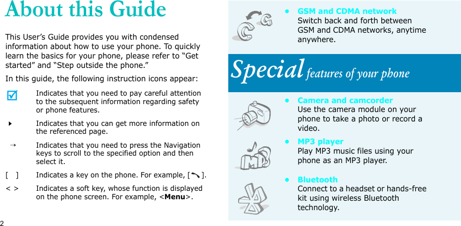 2About this GuideThis User’s Guide provides you with condensed information about how to use your phone. To quickly learn the basics for your phone, please refer to “Get started” and “Step outside the phone.”In this guide, the following instruction icons appear:Indicates that you need to pay careful attention to the subsequent information regarding safety or phone features.Indicates that you can get more information on the referenced page.  →Indicates that you need to press the Navigation keys to scroll to the specified option and then select it.[   ] Indicates a key on the phone. For example, [].&lt; &gt; Indicates a soft key, whose function is displayed on the phone screen. For example, &lt;Menu&gt;.•GSM and CDMA networkSwitch back and forth between GSM and CDMA networks, anytime anywhere.Special features of your phone• Camera and camcorderUse the camera module on your phone to take a photo or record a video.•MP3 playerPlay MP3 music files using your phone as an MP3 player.•BluetoothConnect to a headset or hands-free kit using wireless Bluetooth technology.