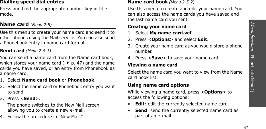 Menu functions   Phonebook (Menu 2)47Dialling speed dial entriesPress and hold the appropriate number key in Idle mode.Name card (Menu 2-5)Use this menu to create your name card and send it to other phones using the Mail service. You can also send a Phonebook entry in name card format.Send card (Menu 2-5-1)You can send a name card from the Name card book, which stores your name card (p. 47) and the name cards you have saved, or an entry from Phonebook as a name card.1. Select Name card book or Phonebook.2. Select the name card or Phonebook entry you want to send.3. Press &lt;Send&gt;.The phone switches to the New Mail screen, allowing you to create a new e-mail.4. Follow the procedure in “New Mail.”Name card book (Menu 2-5-2)Use this menu to create and edit your name card. You can also access the name cards you have saved and the last name card you sent. Creating your name card1. Select My name card.vcf.2. Press &lt;Options&gt; and select Edit.3. Create your name card as you would store a phone number.4. Press &lt;Save&gt; to save your name card.Viewing a name cardSelect the name card you want to view from the Name card book list.Using name card optionsWhile viewing a name card, press &lt;Options&gt; to access the following options:•Edit: edit the currently selected name card.•Send: send the currently selected name card as part of an e-mail.