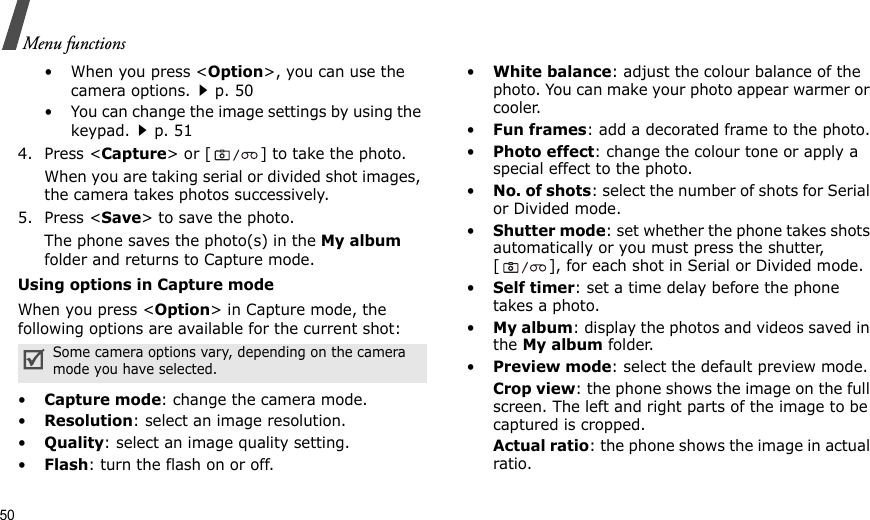 50Menu functions• When you press &lt;Option&gt;, you can use the camera options.p. 50• You can change the image settings by using the keypad.p. 514. Press &lt;Capture&gt; or [ ] to take the photo.When you are taking serial or divided shot images, the camera takes photos successively.5. Press &lt;Save&gt; to save the photo.The phone saves the photo(s) in the My album folder and returns to Capture mode.Using options in Capture modeWhen you press &lt;Option&gt; in Capture mode, the following options are available for the current shot:•Capture mode: change the camera mode.•Resolution: select an image resolution.•Quality: select an image quality setting.•Flash: turn the flash on or off.•White balance: adjust the colour balance of the photo. You can make your photo appear warmer or cooler.•Fun frames: add a decorated frame to the photo.•Photo effect: change the colour tone or apply a special effect to the photo. •No. of shots: select the number of shots for Serial or Divided mode.•Shutter mode: set whether the phone takes shots automatically or you must press the shutter, [ ], for each shot in Serial or Divided mode.•Self timer: set a time delay before the phone takes a photo.•My album: display the photos and videos saved in the My album folder.•Preview mode: select the default preview mode. Crop view: the phone shows the image on the full screen. The left and right parts of the image to be captured is cropped.Actual ratio: the phone shows the image in actual ratio.Some camera options vary, depending on the camera mode you have selected.
