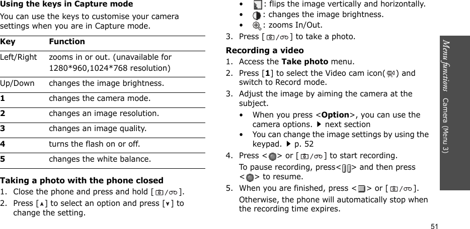 Menu functions   Camera (Menu 3)51Using the keys in Capture modeYou can use the keys to customise your camera settings when you are in Capture mode.Taking a photo with the phone closed1. Close the phone and press and hold [ ].2. Press [ ] to select an option and press [ ] to change the setting.• : flips the image vertically and horizontally.• : changes the image brightness.• : zooms In/Out.3. Press [ ] to take a photo.Recording a video1. Access the Take photo menu.2. Press [1] to select the Video cam icon( ) and switch to Record mode.3. Adjust the image by aiming the camera at the subject.• When you press &lt;Option&gt;, you can use the camera options.next section• You can change the image settings by using the keypad.p. 524. Press &lt; &gt; or [ ] to start recording.To pause recording, press&lt; &gt; and then press &lt;&gt; to resume.5. When you are finished, press &lt; &gt; or [ ].Otherwise, the phone will automatically stop when the recording time expires.Key FunctionLeft/Right zooms in or out. (unavailable for 1280*960,1024*768 resolution)Up/Down changes the image brightness.1changes the camera mode.2changes an image resolution.3changes an image quality.4turns the flash on or off.5changes the white balance.
