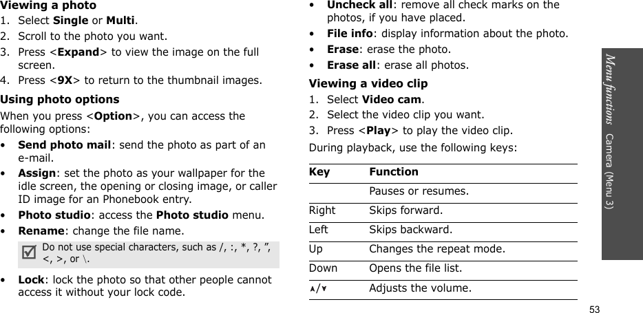 Menu functions   Camera (Menu 3)53Viewing a photo1. Select Single or Multi.2. Scroll to the photo you want.3. Press &lt;Expand&gt; to view the image on the full screen.4. Press &lt;9X&gt; to return to the thumbnail images.Using photo optionsWhen you press &lt;Option&gt;, you can access the following options:•Send photo mail: send the photo as part of an e-mail. •Assign: set the photo as your wallpaper for the idle screen, the opening or closing image, or caller ID image for an Phonebook entry.•Photo studio: access the Photo studio menu.•Rename: change the file name.•Lock: lock the photo so that other people cannot access it without your lock code.•Uncheck all: remove all check marks on the photos, if you have placed.•File info: display information about the photo.•Erase: erase the photo.•Erase all: erase all photos.Viewing a video clip1. Select Video cam.2. Select the video clip you want.3. Press &lt;Play&gt; to play the video clip.During playback, use the following keys:Do not use special characters, such as /, :, *, ?, ”, &lt;, &gt;, or \.Key FunctionPauses or resumes.Right Skips forward.Left Skips backward.Up Changes the repeat mode.Down Opens the file list./ Adjusts the volume.