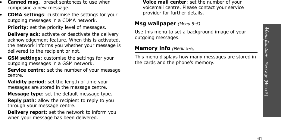 Menu functions   Message (Menu 5)61•Canned msg.: preset sentences to use when composing a new message.•CDMA settings: customise the settings for your outgoing messages in a CDMA network.Priority: set the priority level of messages. Delivery ack: activate or deactivate the delivery acknowledgement feature. When this is activated, the network informs you whether your message is delivered to the recipient or not. •GSM settings: customise the settings for your outgoing messages in a GSM network.Service centre: set the number of your message centre.Validity period: set the length of time your messages are stored in the message centre.Message type: set the default message type.Reply path: allow the recipient to reply to you through your message centre. Delivery report: set the network to inform you when your message has been delivered. Voice mail center: set the number of your voicemail centre. Please contact your service provider for further details.Msg wallpaper (Menu 5-5)Use this menu to set a background image of your outgoing messages. Memory info (Menu 5-6)This menu displays how many messages are stored in the cards and the phone’s memory.