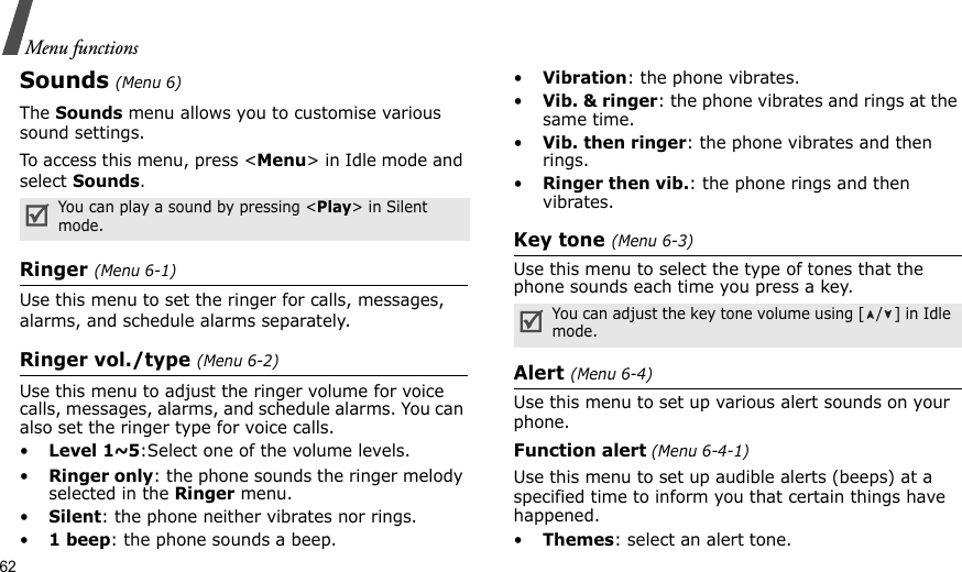 62Menu functionsSounds (Menu 6)The Sounds menu allows you to customise various sound settings. To access this menu, press &lt;Menu&gt; in Idle mode and select Sounds.Ringer (Menu 6-1)Use this menu to set the ringer for calls, messages, alarms, and schedule alarms separately.Ringer vol./type (Menu 6-2)Use this menu to adjust the ringer volume for voice calls, messages, alarms, and schedule alarms. You can also set the ringer type for voice calls.•Level 1~5:Select one of the volume levels.•Ringer only: the phone sounds the ringer melody selected in the Ringer menu.•Silent: the phone neither vibrates nor rings.•1 beep: the phone sounds a beep.•Vibration: the phone vibrates.•Vib. &amp; ringer: the phone vibrates and rings at the same time.•Vib. then ringer: the phone vibrates and then rings.•Ringer then vib.: the phone rings and then vibrates.Key tone (Menu 6-3)Use this menu to select the type of tones that the phone sounds each time you press a key. Alert (Menu 6-4)Use this menu to set up various alert sounds on your phone.Function alert (Menu 6-4-1)Use this menu to set up audible alerts (beeps) at a specified time to inform you that certain things have happened.•Themes: select an alert tone.You can play a sound by pressing &lt;Play&gt; in Silent mode.You can adjust the key tone volume using [ / ] in Idle mode.