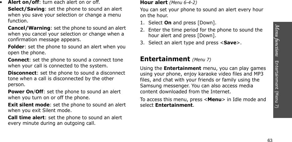 Menu functions   Entertainment (Menu 7)63•Alert on/off: turn each alert on or off.Select/Saving: set the phone to sound an alert when you save your selection or change a menu function.Cancel/Warning: set the phone to sound an alert when you cancel your selection or change when a confirmation message appears. Folder: set the phone to sound an alert when you open the phone.Connect: set the phone to sound a connect tone when your call is connected to the system.Disconnect: set the phone to sound a disconnect tone when a call is disconnected by the other person.Power On/Off: set the phone to sound an alert when you turn on or off the phone.Exit silent mode: set the phone to sound an alert when you exit Silent mode.Call time alert: set the phone to sound an alert every minute during an outgoing call.Hour alert (Menu 6-4-2)You can set your phone to sound an alert every hour on the hour.1. Select On and press [Down].2. Enter the time period for the phone to sound the hour alert and press [Down]. 3. Select an alert type and press &lt;Save&gt;.Entertainment (Menu 7)Using the Entertainment menu, you can play games using your phone, enjoy karaoke video files and MP3 files, and chat with your friends or family using the Samsung messenger. You can also access media content downloaded from the Internet.To access this menu, press &lt;Menu&gt; in Idle mode and select Entertainment.