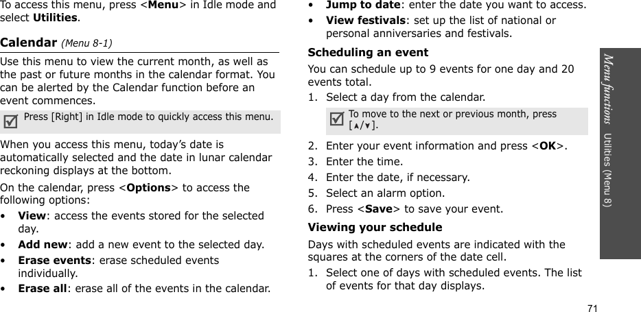 Menu functions   Utilities (Menu 8)71To access this menu, press &lt;Menu&gt; in Idle mode and select Utilities.Calendar (Menu 8-1)Use this menu to view the current month, as well as the past or future months in the calendar format. You can be alerted by the Calendar function before an event commences. When you access this menu, today’s date is automatically selected and the date in lunar calendar reckoning displays at the bottom. On the calendar, press &lt;Options&gt; to access the following options:•View: access the events stored for the selected day.•Add new: add a new event to the selected day.•Erase events: erase scheduled events individually. •Erase all: erase all of the events in the calendar.•Jump to date: enter the date you want to access.•View festivals: set up the list of national or personal anniversaries and festivals. Scheduling an event You can schedule up to 9 events for one day and 20 events total.1. Select a day from the calendar.2. Enter your event information and press &lt;OK&gt;.3. Enter the time.4. Enter the date, if necessary.5. Select an alarm option.6. Press &lt;Save&gt; to save your event.Viewing your scheduleDays with scheduled events are indicated with the squares at the corners of the date cell. 1. Select one of days with scheduled events. The list of events for that day displays. Press [Right] in Idle mode to quickly access this menu. To move to the next or previous month, press [/].