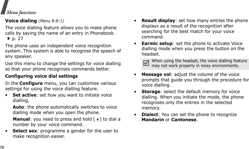 76Menu functionsVoice dialing (Menu 8-8-1)The voice dialling feature allows you to make phone calls by saying the name of an entry in Phonebook. p. 27The phone uses an independent voice recognition system. This system is able to recognise the speech of any speaker. Use this menu to change the settings for voice dialling so that your phone recognises commands better.Configuring voice dial settingsIn the Configure menu, you can customise various settings for using the voice dialling feature. •Set active: set how you want to initiate voice dialling.Auto: the phone automatically switches to voice dialling mode when you open the phone.Manual: you need to press and hold [ ] to dial a number by your voice command.•Select sex: programme a gender for the user to make recognition easier.•Result display: set how many entries the phone displays as a result of the recognition after searching for the best match for your voice command.•Earmic setup: set the phone to activate Voice dialling mode when you press the button on the headset.•Message vol: adjust the volume of the voice prompts that guide you through the procedure for voice dialling.•Storage: select the default memory for voice dialling. When you initiate the mode, the phone recognises only the entries in the selected memory.•Dialect: You can set the phone to recognize Mandarin or Cantonese.When using the headset, the voice dialling feature may not work properly in noisy environments. 