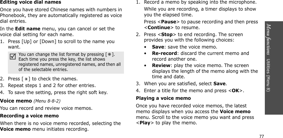 Menu functions   Utilities (Menu 8)77Editing voice dial namesOnce you have stored Chinese names with numbers in Phonebook, they are automatically registered as voice dial entries.In the Edit name menu, you can cancel or set the voice dial setting for each name. 1. Press [Up] or [Down] to scroll to the name you want.2. Press [ ] to check the names.3. Repeat steps 1 and 2 for other entries.4. To save the setting, press the right soft key.Voice memo (Menu 8-8-2)You can record and review voice memos.Recording a voice memoWhen there is no voice memo recorded, selecting the Voice memo menu initiates recording. 1. Record a memo by speaking into the microphone.While you are recording, a timer displays to show you the elapsed time. Press &lt;Pause&gt; to pause recording and then press &lt;Continue&gt; to resume.2. Press &lt;Stop&gt; to end recording. The screen provides you with the following choices: •Save: save the voice memo.•Re-record: discard the current memo and record another one.•Review: play the voice memo. The screen displays the length of the memo along with the time and date.3. When you are satisfied, select Save.4. Enter a title for the memo and press &lt;OK&gt;. Playing a voice memo Once you have recorded voice memos, the latest memo displays when you access the Voice memo menu. Scroll to the voice memo you want and press &lt;Play&gt; to play the memo.You can change the list format by pressing [ ]. Each time you press the key, the list shows registered names, unregistered names, and then all of the selectable entries. 