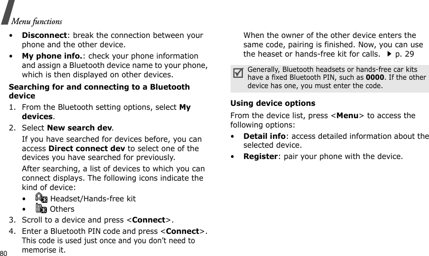 80Menu functions•Disconnect: break the connection between your phone and the other device.•My phone info.: check your phone information and assign a Bluetooth device name to your phone, which is then displayed on other devices.Searching for and connecting to a Bluetooth device1. From the Bluetooth setting options, select My devices.2. Select New search dev.If you have searched for devices before, you can access Direct connect dev to select one of the devices you have searched for previously.After searching, a list of devices to which you can connect displays. The following icons indicate the kind of device:•  Headset/Hands-free kit• Others3. Scroll to a device and press &lt;Connect&gt;.4. Enter a Bluetooth PIN code and press &lt;Connect&gt;. This code is used just once and you don’t need to memorise it.When the owner of the other device enters the same code, pairing is finished. Now, you can use the heaset or hands-free kit for calls. p. 29Using device optionsFrom the device list, press &lt;Menu&gt; to access the following options:•Detail info: access detailed information about the selected device.•Register: pair your phone with the device.Generally, Bluetooth headsets or hands-free car kits have a fixed Bluetooth PIN, such as 0000. If the other device has one, you must enter the code.