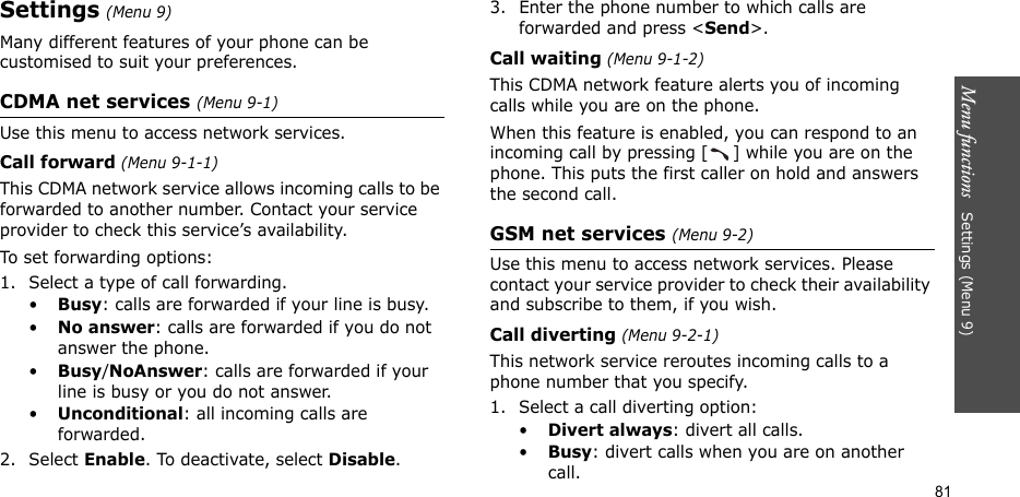 Menu functions   Settings (Menu 9)81Settings (Menu 9)Many different features of your phone can be customised to suit your preferences.CDMA net services (Menu 9-1)Use this menu to access network services.Call forward (Menu 9-1-1)This CDMA network service allows incoming calls to be forwarded to another number. Contact your service provider to check this service’s availability.To set forwarding options:1. Select a type of call forwarding.•Busy: calls are forwarded if your line is busy.•No answer: calls are forwarded if you do not answer the phone.•Busy/NoAnswer: calls are forwarded if your line is busy or you do not answer.•Unconditional: all incoming calls are forwarded.2. Select Enable. To deactivate, select Disable.3. Enter the phone number to which calls are forwarded and press &lt;Send&gt;.Call waiting (Menu 9-1-2)This CDMA network feature alerts you of incoming calls while you are on the phone.When this feature is enabled, you can respond to an incoming call by pressing [ ] while you are on the phone. This puts the first caller on hold and answers the second call.GSM net services (Menu 9-2)Use this menu to access network services. Please contact your service provider to check their availability and subscribe to them, if you wish.Call diverting (Menu 9-2-1)This network service reroutes incoming calls to a phone number that you specify.1. Select a call diverting option:•Divert always: divert all calls.•Busy: divert calls when you are on another call.