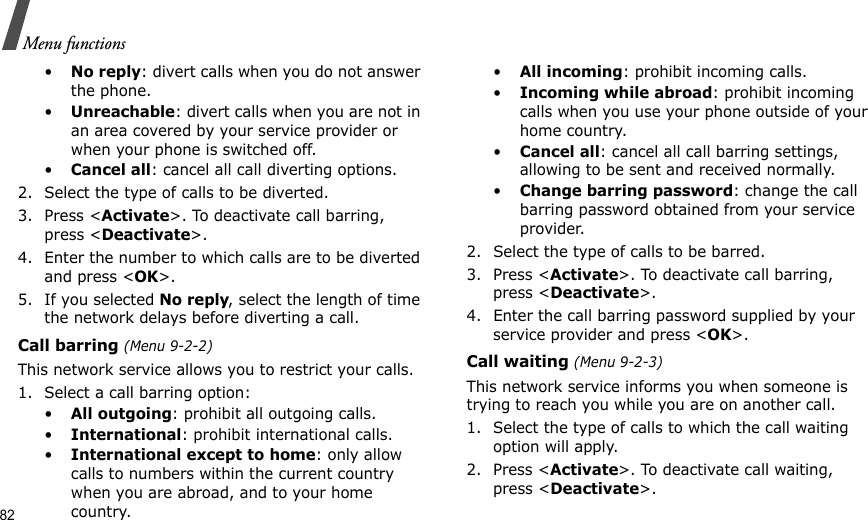 82Menu functions•No reply: divert calls when you do not answer the phone.•Unreachable: divert calls when you are not in an area covered by your service provider or when your phone is switched off.•Cancel all: cancel all call diverting options.2. Select the type of calls to be diverted.3. Press &lt;Activate&gt;. To deactivate call barring, press &lt;Deactivate&gt;.4. Enter the number to which calls are to be diverted and press &lt;OK&gt;.5. If you selected No reply, select the length of time the network delays before diverting a call.Call barring (Menu 9-2-2)This network service allows you to restrict your calls.1. Select a call barring option:•All outgoing: prohibit all outgoing calls.•International: prohibit international calls.•International except to home: only allow calls to numbers within the current country when you are abroad, and to your home country.•All incoming: prohibit incoming calls.•Incoming while abroad: prohibit incoming calls when you use your phone outside of your home country.•Cancel all: cancel all call barring settings, allowing to be sent and received normally.•Change barring password: change the call barring password obtained from your service provider.2. Select the type of calls to be barred. 3. Press &lt;Activate&gt;. To deactivate call barring, press &lt;Deactivate&gt;.4. Enter the call barring password supplied by your service provider and press &lt;OK&gt;.Call waiting (Menu 9-2-3)This network service informs you when someone is trying to reach you while you are on another call.1. Select the type of calls to which the call waiting option will apply.2. Press &lt;Activate&gt;. To deactivate call waiting, press &lt;Deactivate&gt;. 