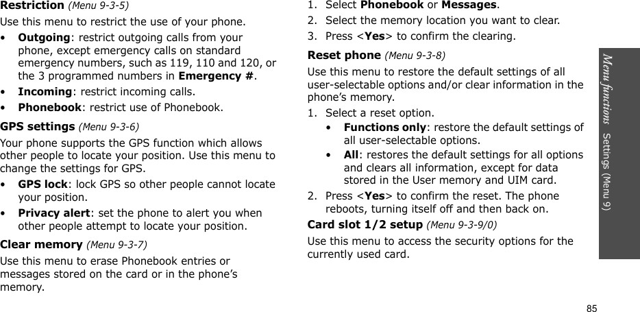 Menu functions   Settings (Menu 9)85Restriction (Menu 9-3-5)Use this menu to restrict the use of your phone. •Outgoing: restrict outgoing calls from your phone, except emergency calls on standard emergency numbers, such as 119, 110 and 120, or the 3 programmed numbers in Emergency #. •Incoming: restrict incoming calls.•Phonebook: restrict use of Phonebook. GPS settings (Menu 9-3-6)Your phone supports the GPS function which allows other people to locate your position. Use this menu to change the settings for GPS. •GPS lock: lock GPS so other people cannot locate your position.•Privacy alert: set the phone to alert you when other people attempt to locate your position. Clear memory (Menu 9-3-7)Use this menu to erase Phonebook entries or messages stored on the card or in the phone’s memory.1. Select Phonebook or Messages.2. Select the memory location you want to clear.3. Press &lt;Yes&gt; to confirm the clearing.Reset phone (Menu 9-3-8)Use this menu to restore the default settings of all user-selectable options and/or clear information in the phone’s memory.1. Select a reset option.•Functions only: restore the default settings of all user-selectable options.•All: restores the default settings for all options and clears all information, except for data stored in the User memory and UIM card.2. Press &lt;Yes&gt; to confirm the reset. The phone reboots, turning itself off and then back on.Card slot 1/2 setup (Menu 9-3-9/0)Use this menu to access the security options for the currently used card.